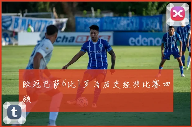 欧冠巴萨6比1罗马历史经典比赛回顾
