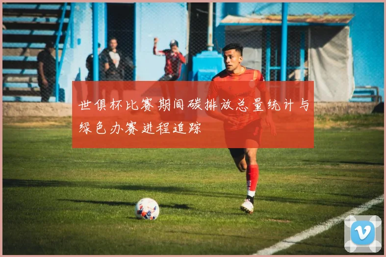 世俱杯比赛期间碳排放总量统计与绿色办赛进程追踪