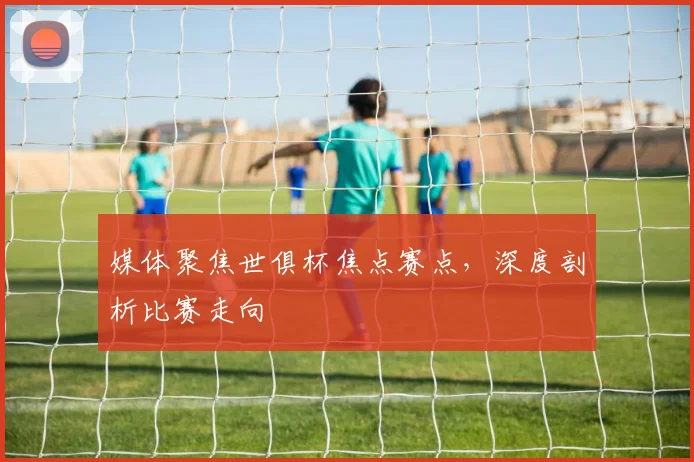 媒体聚焦世俱杯焦点赛点，深度剖析比赛走向