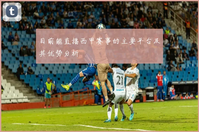 目前能直播西甲赛事的主要平台及其优势分析